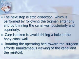  The next step is attic dissection, which is
performed by following the tegmen anteriorly
and by thinning the canal wall posteriorly and
superiorly.
 Care is taken to avoid drilling a hole in the
bony canal wall.
 Rotating the operating bed toward the surgeon
affords simultameous viewing of the canal and
the mastoid.
 