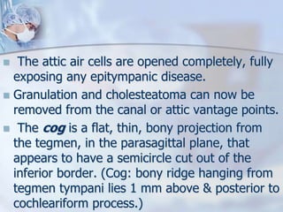  The attic air cells are opened completely, fully
exposing any epitympanic disease.
 Granulation and cholesteatoma can now be
removed from the canal or attic vantage points.
 The cog is a flat, thin, bony projection from
the tegmen, in the parasagittal plane, that
appears to have a semicircle cut out of the
inferior border. (Cog: bony ridge hanging from
tegmen tympani lies 1 mm above & posterior to
cochleariform process.)
 
