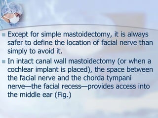  Except for simple mastoidectomy, it is always
safer to define the location of facial nerve than
simply to avoid it.
 In intact canal wall mastoidectomy (or when a
cochlear implant is placed), the space between
the facial nerve and the chorda tympani
nerve—the facial recess—provides access into
the middle ear (Fig.)
 
