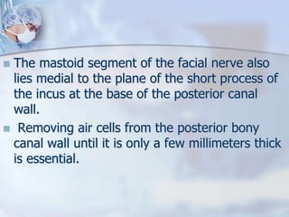  The mastoid segment of the facial nerve also
lies medial to the plane of the short process of
the incus at the base of the posterior canal
wall.
 Removing air cells from the posterior bony
canal wall until it is only a few millimeters thick
is essential.
 