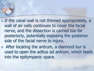  If the canal wall is not thinned appropriately, a
wall of air cells continues to cover the facial
nerve, and the dissection is carried too far
posteriorly, potentially exposing the posterior
side of the facial nerve to injury.
 After locating the antrum, a diamond bur is
used to open the aditus ad antrum, which leads
into the epitympanic space.
 