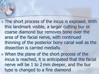  The short process of the incus is exposed. With
this landmark visible, a larger cutting bur or
coarse diamond bur removes bone over the
area of the facial nerve, with continued
thinning of the posterior bony canal wall as the
dissection is carried medially.
 When the plane of the short process of the
incus is reached, it is anticipated that the facial
nerve will be 1 to 2 mm deeper, and the bur
type is changed to a fine diamond
 
