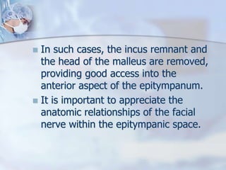  In such cases, the incus remnant and
the head of the malleus are removed,
providing good access into the
anterior aspect of the epitympanum.
 It is important to appreciate the
anatomic relationships of the facial
nerve within the epitympanic space.
 