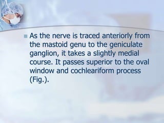  As the nerve is traced anteriorly from
the mastoid genu to the geniculate
ganglion, it takes a slightly medial
course. It passes superior to the oval
window and cochleariform process
(Fig.).
 