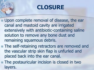 CLOSURE
 Upon complete removal of disease, the ear
canal and mastoid cavity are irrigated
extensively with antibiotic-containing saline
solution to remove any bone dust and
remaining squamous debris.
 The self-retaining retractors are removed and
the vascular strip skin flap is unfurled and
placed back into the ear canal.
 The postauricular incision is closed in two
layers.
 