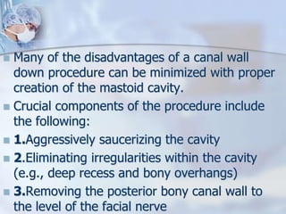  Many of the disadvantages of a canal wall
down procedure can be minimized with proper
creation of the mastoid cavity.
 Crucial components of the procedure include
the following:
 1.Aggressively saucerizing the cavity
 2.Eliminating irregularities within the cavity
(e.g., deep recess and bony overhangs)
 3.Removing the posterior bony canal wall to
the level of the facial nerve
 