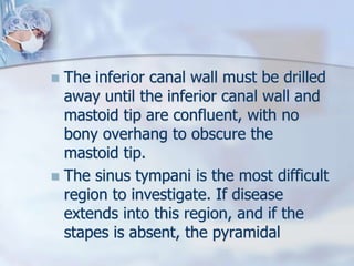  The inferior canal wall must be drilled
away until the inferior canal wall and
mastoid tip are confluent, with no
bony overhang to obscure the
mastoid tip.
 The sinus tympani is the most difficult
region to investigate. If disease
extends into this region, and if the
stapes is absent, the pyramidal
 