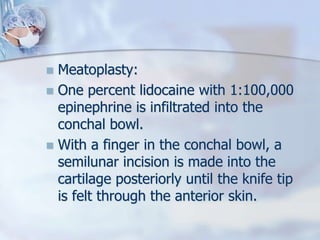  Meatoplasty:
 One percent lidocaine with 1:100,000
epinephrine is infiltrated into the
conchal bowl.
 With a finger in the conchal bowl, a
semilunar incision is made into the
cartilage posteriorly until the knife tip
is felt through the anterior skin.
 