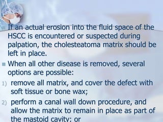  If an actual erosion into the fluid space of the
HSCC is encountered or suspected during
palpation, the cholesteatoma matrix should be
left in place.
 When all other disease is removed, several
options are possible:
1) remove all matrix, and cover the defect with
soft tissue or bone wax;
2) perform a canal wall down procedure, and
allow the matrix to remain in place as part of
the mastoid cavity; or
 