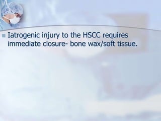  Iatrogenic injury to the HSCC requires
immediate closure- bone wax/soft tissue.
 