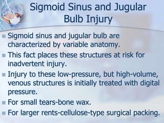 Sigmoid Sinus and Jugular
Bulb Injury
 Sigmoid sinus and jugular bulb are
characterized by variable anatomy.
 This fact places these structures at risk for
inadvertent injury.
 Injury to these low-pressure, but high-volume,
venous structures is initially treated with digital
pressure.
 For small tears-bone wax.
 For larger rents-cellulose-type surgical packing.
 