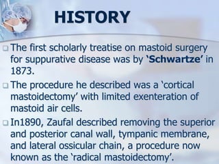 HISTORY
 The first scholarly treatise on mastoid surgery
for suppurative disease was by ‘Schwartze’ in
1873.
 The procedure he described was a ‘cortical
mastoidectomy’ with limited exenteration of
mastoid air cells.
 In1890, Zaufal described removing the superior
and posterior canal wall, tympanic membrane,
and lateral ossicular chain, a procedure now
known as the ‘radical mastoidectomy’.
 