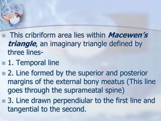  This cribriform area lies within Macewen’s
triangle, an imaginary triangle defined by
three lines-
 1. Temporal line
 2. Line formed by the superior and posterior
margins of the external bony meatus (This line
goes through the suprameatal spine)
 3. Line drawn perpendiular to the first line and
tangential to the second.
 