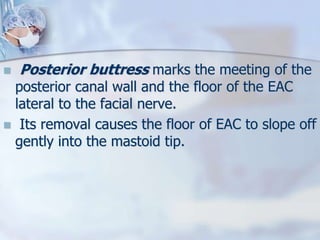  Posterior buttress marks the meeting of the
posterior canal wall and the floor of the EAC
lateral to the facial nerve.
 Its removal causes the floor of EAC to slope off
gently into the mastoid tip.
 