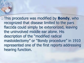  This procedure was modified by Bondy, who
recognized that disease limited to the pars
flaccida could simply be exteriorized, leaving
the uninvolved middle ear alone. His
description of the “modified radical
mastoidectomy” or “Bondy procedure” in 1910
represented one of the first reports addressing
hearing function.
 
