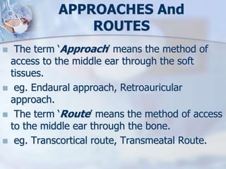 APPROACHES And
ROUTES
 The term ‘Approach’ means the method of
access to the middle ear through the soft
tissues.
 eg. Endaural approach, Retroauricular
approach.
 The term ‘Route’ means the method of access
to the middle ear through the bone.
 eg. Transcortical route, Transmeatal Route.
 