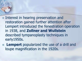  Interest in hearing preservation and
restoration gained further attention after
Lempert introduced the fenestration operation
in 1938, and Zollner and Wullstein
described tympanoplasty techniques in
early1950s.
 Lempert popularized the use of a drill and
loupe magnification in the 1920s.
 