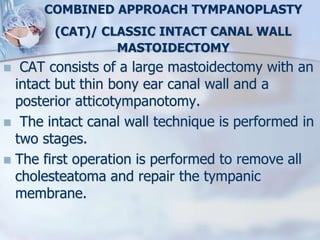 COMBINED APPROACH TYMPANOPLASTY
(CAT)/ CLASSIC INTACT CANAL WALL
MASTOIDECTOMY
 CAT consists of a large mastoidectomy with an
intact but thin bony ear canal wall and a
posterior atticotympanotomy.
 The intact canal wall technique is performed in
two stages.
 The first operation is performed to remove all
cholesteatoma and repair the tympanic
membrane.
 
