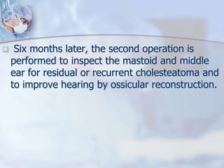  Six months later, the second operation is
performed to inspect the mastoid and middle
ear for residual or recurrent cholesteatoma and
to improve hearing by ossicular reconstruction.
 