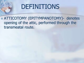 DEFINITIONS
 ATTICOTOMY (EPITYMPANOTOMY)- denotes
opening of the attic, performed through the
transmeatal route.
 