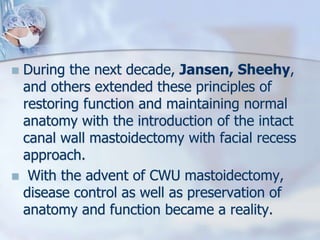  During the next decade, Jansen, Sheehy,
and others extended these principles of
restoring function and maintaining normal
anatomy with the introduction of the intact
canal wall mastoidectomy with facial recess
approach.
 With the advent of CWU mastoidectomy,
disease control as well as preservation of
anatomy and function became a reality.
 