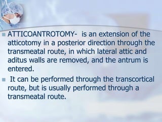  ATTICOANTROTOMY- is an extension of the
atticotomy in a posterior direction through the
transmeatal route, in which lateral attic and
aditus walls are removed, and the antrum is
entered.
 It can be performed through the transcortical
route, but is usually performed through a
transmeatal route.
 