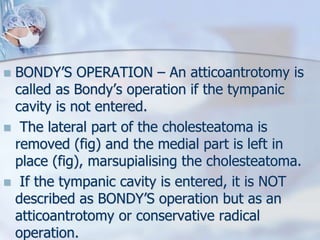  BONDY’S OPERATION – An atticoantrotomy is
called as Bondy’s operation if the tympanic
cavity is not entered.
 The lateral part of the cholesteatoma is
removed (fig) and the medial part is left in
place (fig), marsupialising the cholesteatoma.
 If the tympanic cavity is entered, it is NOT
described as BONDY’S operation but as an
atticoantrotomy or conservative radical
operation.
 