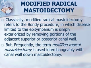 MODIFIED RADICAL
MASTOIDECTOMY
 Classically, modified radical mastoidectomy
refers to the Bondy procedure, in which disease
limited to the epitympanum is simply
exteriorized by removing portions of the
adjacent superior or posterior canal wall.
 But, Frequently, the term modified radical
mastoidectomy is used interchangeably with
canal wall down mastoidectomy.
 