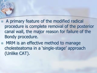  A primary feature of the modified radical
procedure is complete removal of the posterior
canal wall, the major reason for failure of the
Bondy procedure.
 MRM is an effective method to manage
cholesteatoma in a ‘single-stage’ approach
(Unlike CAT).
 