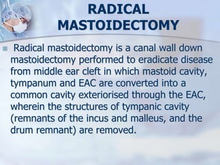 RADICAL
MASTOIDECTOMY
 Radical mastoidectomy is a canal wall down
mastoidectomy performed to eradicate disease
from middle ear cleft in which mastoid cavity,
tympanum and EAC are converted into a
common cavity exteriorised through the EAC,
wherein the structures of tympanic cavity
(remnants of the incus and malleus, and the
drum remnant) are removed.
 