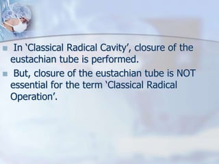  In ‘Classical Radical Cavity’, closure of the
eustachian tube is performed.
 But, closure of the eustachian tube is NOT
essential for the term ‘Classical Radical
Operation’.
 