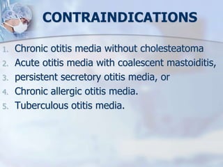 CONTRAINDICATIONS
1. Chronic otitis media without cholesteatoma
2. Acute otitis media with coalescent mastoiditis,
3. persistent secretory otitis media, or
4. Chronic allergic otitis media.
5. Tuberculous otitis media.
 
