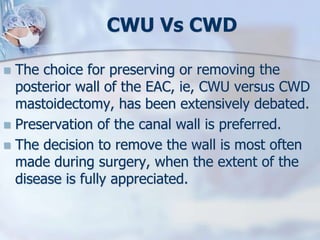 CWU Vs CWD
 The choice for preserving or removing the
posterior wall of the EAC, ie, CWU versus CWD
mastoidectomy, has been extensively debated.
 Preservation of the canal wall is preferred.
 The decision to remove the wall is most often
made during surgery, when the extent of the
disease is fully appreciated.
 