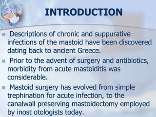 INTRODUCTION
 Descriptions of chronic and suppurative
infections of the mastoid have been discovered
dating back to ancient Greece.
 Prior to the advent of surgery and antibiotics,
morbidity from acute mastoiditis was
considerable.
 Mastoid surgery has evolved from simple
trephination for acute infection, to the
canalwall preserving mastoidectomy employed
by inost otologists today.
 