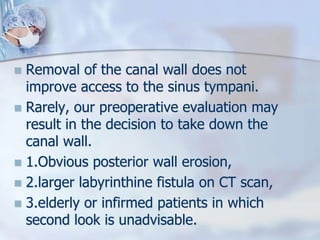  Removal of the canal wall does not
improve access to the sinus tympani.
 Rarely, our preoperative evaluation may
result in the decision to take down the
canal wall.
 1.Obvious posterior wall erosion,
 2.larger labyrinthine fistula on CT scan,
 3.elderly or infirmed patients in which
second look is unadvisable.
 