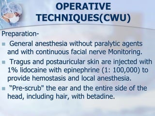 OPERATIVE
TECHNIQUES(CWU)
Preparation-
 General anesthesia without paralytic agents
and with continuous facial nerve Monitoring.
 Tragus and postauricular skin are injected with
1% lidocaine with epinephrine (1: 100,000) to
provide hemostasis and local anesthesia.
 “Pre-scrub" the ear and the entire side of the
head, including hair, with betadine.
 