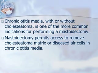  Chronic otitis media, with or without
cholesteatoma, is one of the more common
indications for performing a mastoidectomy.
 Mastoidectomy permits access to remove
cholesteatoma matrix or diseased air cells in
chronic otitis media.
 