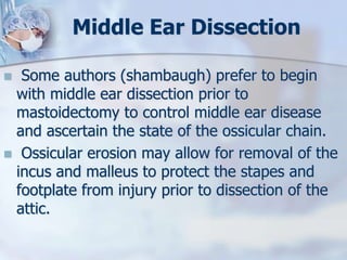 Middle Ear Dissection
 Some authors (shambaugh) prefer to begin
with middle ear dissection prior to
mastoidectomy to control middle ear disease
and ascertain the state of the ossicular chain.
 Ossicular erosion may allow for removal of the
incus and malleus to protect the stapes and
footplate from injury prior to dissection of the
attic.
 