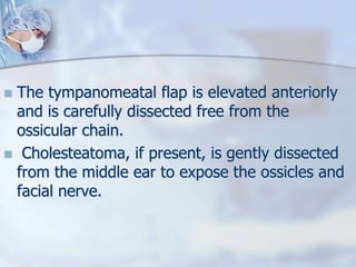  The tympanomeatal flap is elevated anteriorly
and is carefully dissected free from the
ossicular chain.
 Cholesteatoma, if present, is gently dissected
from the middle ear to expose the ossicles and
facial nerve.
 