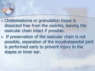  Cholesteatoma or granulation tissue is
dissected free from the ossicles, leaving the
ossicular chain intact if possible.
 If preservation of the ossicular chain is not
possible, separation of the incudostapedial joint
is performed early to prevent injury to the
stapes or inner ear.
 