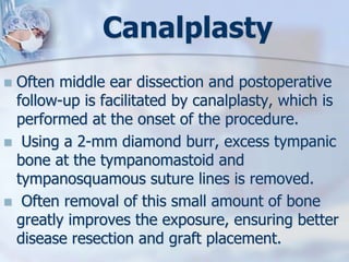 Canalplasty
 Often middle ear dissection and postoperative
follow-up is facilitated by canalplasty, which is
performed at the onset of the procedure.
 Using a 2-mm diamond burr, excess tympanic
bone at the tympanomastoid and
tympanosquamous suture lines is removed.
 Often removal of this small amount of bone
greatly improves the exposure, ensuring better
disease resection and graft placement.
 