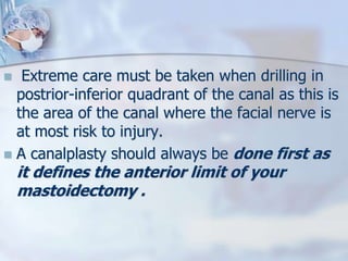  Extreme care must be taken when drilling in
postrior-inferior quadrant of the canal as this is
the area of the canal where the facial nerve is
at most risk to injury.
 A canalplasty should always be done first as
it defines the anterior limit of your
mastoidectomy .
 