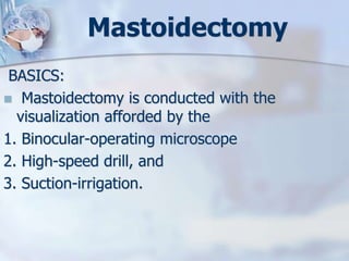 Mastoidectomy
BASICS:
 Mastoidectomy is conducted with the
visualization afforded by the
1. Binocular-operating microscope
2. High-speed drill, and
3. Suction-irrigation.
 