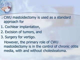  CWU mastoidectomy is used as a standard
approach for
1. Cochlear implantation,
2. Excision of tumors, and
3. Surgery for vertigo.
However, the primary role of CWU
mastoidectomy is in the control of chronic otitis
media, with and without cholesteatoma.
 