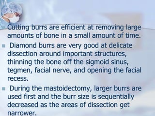  Cutting burrs are efficient at removing large
amounts of bone in a small amount of time.
 Diamond burrs are very good at delicate
dissection around important structures,
thinning the bone off the sigmoid sinus,
tegmen, facial nerve, and opening the facial
recess.
 During the mastoidectomy, larger burrs are
used first and the burr size is sequentially
decreased as the areas of dissection get
narrower.
 