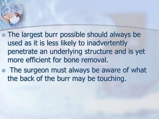  The largest burr possible should always be
used as it is less likely to inadvertently
penetrate an underlying structure and is yet
more efficient for bone removal.
 The surgeon must always be aware of what
the back of the burr may be touching.
 
