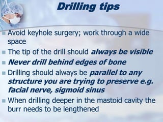 Drilling tips
 Avoid keyhole surgery; work through a wide
space
 The tip of the drill should always be visible
 Never drill behind edges of bone
 Drilling should always be parallel to any
structure you are trying to preserve e.g.
facial nerve, sigmoid sinus
 When drilling deeper in the mastoid cavity the
burr needs to be lengthened
 