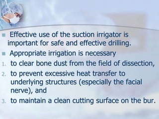  Effective use of the suction irrigator is
important for safe and effective drilling.
 Appropriate irrigation is necessary
1. to clear bone dust from the field of dissection,
2. to prevent excessive heat transfer to
underlying structures (especially the facial
nerve), and
3. to maintain a clean cutting surface on the bur.
 