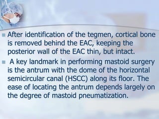  After identification of the tegmen, cortical bone
is removed behind the EAC, keeping the
posterior wall of the EAC thin, but intact.
 A key landmark in performing mastoid surgery
is the antrum with the dome of the horizontal
semicircular canal (HSCC) along its floor. The
ease of locating the antrum depends largely on
the degree of mastoid pneumatization.
 