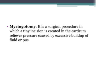 • Myringotomy: It is a surgical procedure in
which a tiny incision is created in the eardrum
relieves pressure caused by excessive buildup of
fluid or pus.
 